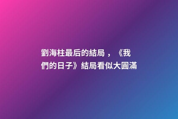 劉海柱最后的結局，《我們的日子》結局看似大圓滿